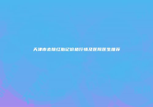 天津市去除红胎记价格行情及医院医生推荐