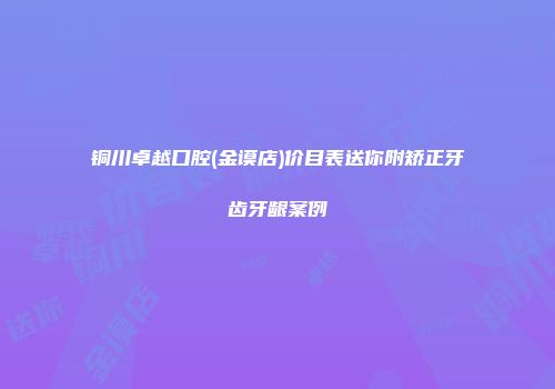 铜川卓越口腔(金谟店)价目表送你附矫正牙齿牙龈案例
