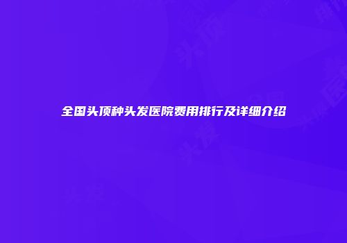 全国头顶种头发医院费用排行及详细介绍