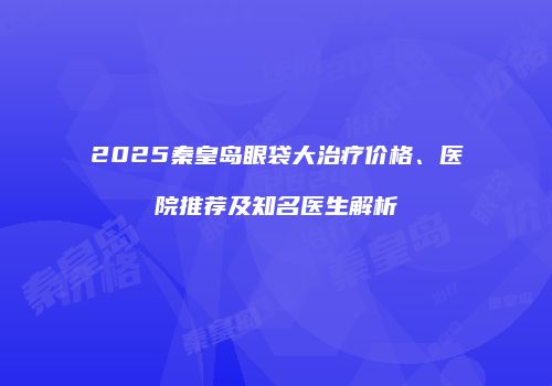 2025秦皇岛眼袋大治疗价格、医院推荐及知名医生解析
