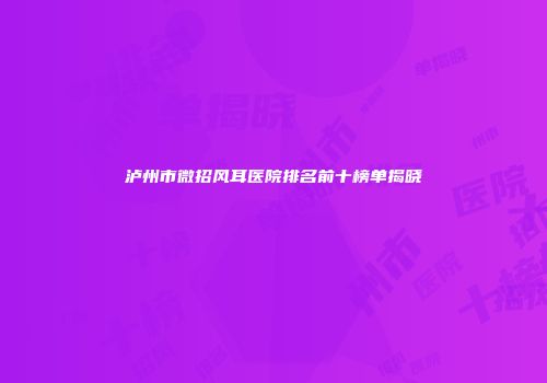 泸州市微招风耳医院排名前十榜单揭晓