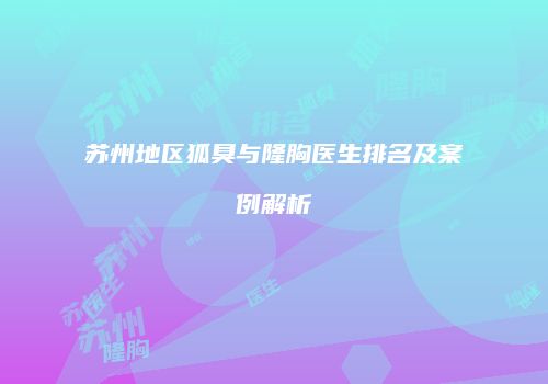 苏州地区狐臭与隆胸医生排名及案例解析