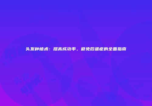 头发种植术：提高成功率，避免后遗症的全面指南