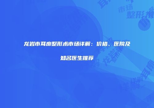 龙岩市耳廓整形术市场详解：价格、医院及知名医生推荐