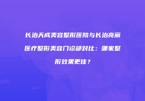 长治天成美容整形医院与长治亮丽医疗整形美容门诊部对比：哪家整形效果更佳？