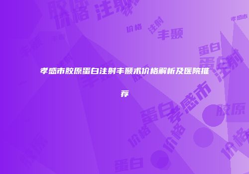 孝感市胶原蛋白注射丰颞术价格解析及医院推荐