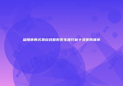 益阳市韩式鼻综合整形医生排行前十及医院推荐