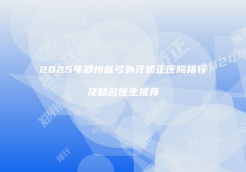 2025年郑州省弓外牙矫正医院排行及知名医生推荐