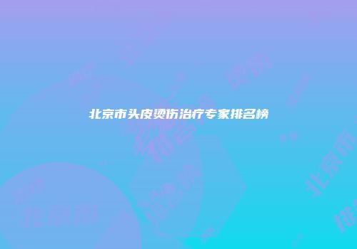 北京市头皮烫伤治疗专家排名榜
