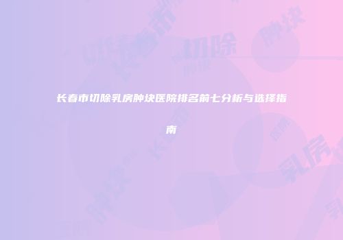 长春市切除乳房肿块医院排名前七分析与选择指南