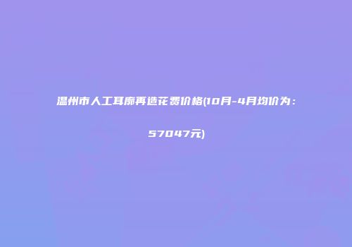 温州市人工耳廓再造花费价格(10月-4月均价为：57047元)