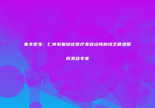 朱丰医生：仁怀紫馨铭佳医疗美容诊所的技艺精湛整形美容专家