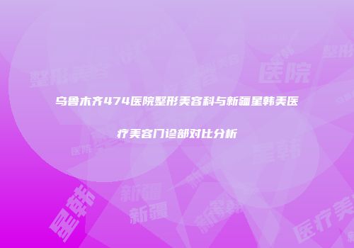 乌鲁木齐474医院整形美容科与新疆星韩美医疗美容门诊部对比分析