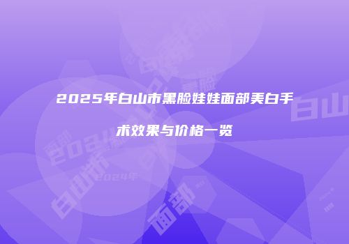 2025年白山市黑脸娃娃面部美白手术效果与价格一览