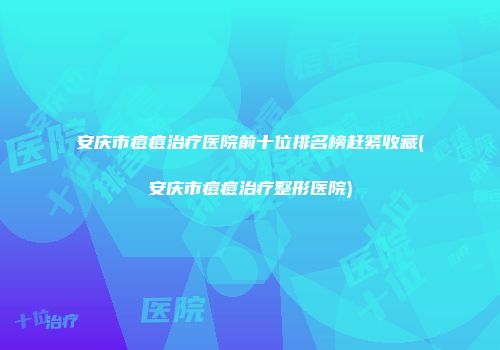 安庆市痘痘治疗医院前十位排名榜赶紧收藏(安庆市痘痘治疗整形医院)