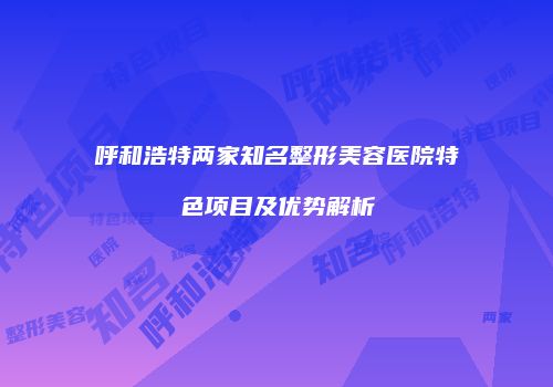 呼和浩特两家知名整形美容医院特色项目及优势解析