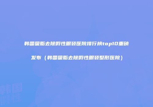 韩国吸脂去除假性眼袋医院排行榜top10重磅发布（韩国吸脂去除假性眼袋整形医院）