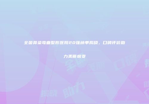 全国鼻梁弯曲整形医院20强榜单揭晓，口碑评价助力美丽蜕变