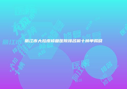 丽江市大拉皮修复医院排名前十榜单揭晓