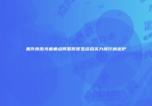 焦作市激光疤痕点阵整形医生综合实力排行榜出炉