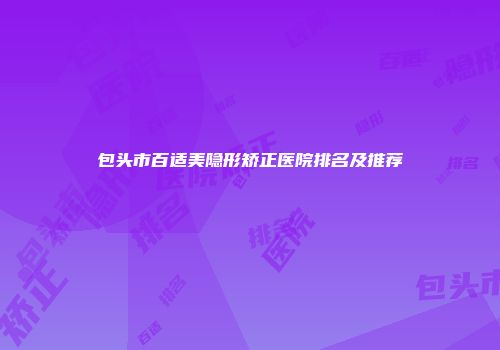 包头市百适美隐形矫正医院排名及推荐