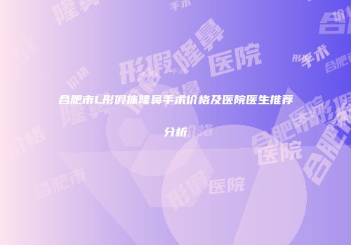 合肥市L形假体隆鼻手术价格及医院医生推荐分析