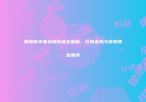 德阳市光电祛斑价格全解析：行情走势与医院医生推荐