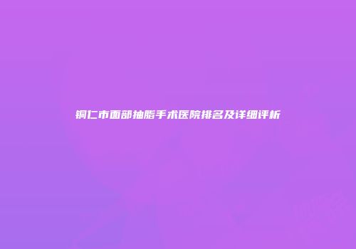 铜仁市面部抽脂手术医院排名及详细评析