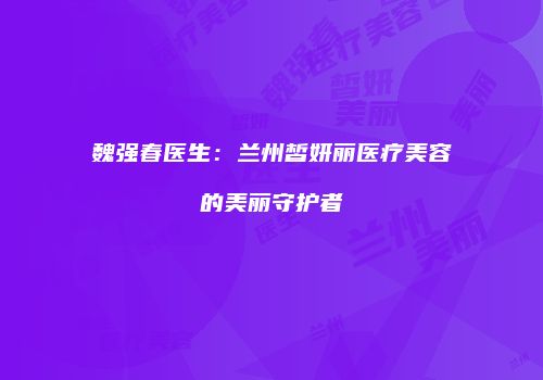魏强春医生：兰州皙妍丽医疗美容的美丽守护者