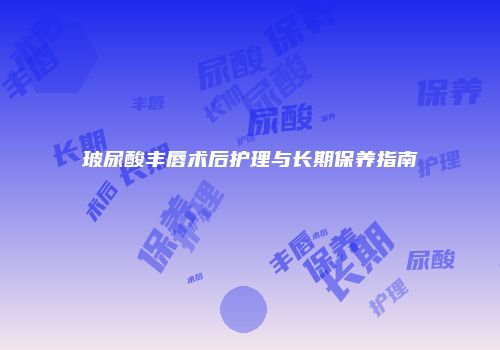 玻尿酸丰唇术后护理与长期保养指南
