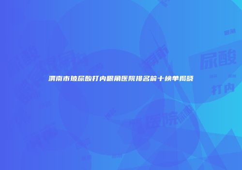 渭南市玻尿酸打内眼角医院排名前十榜单揭晓