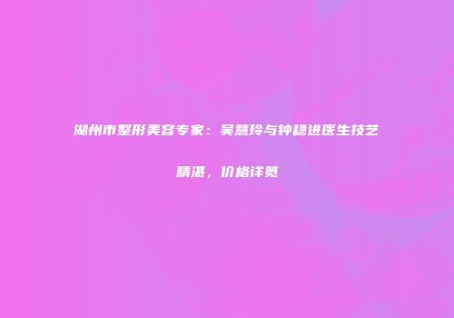 湖州市整形美容专家：吴慧玲与钟稳进医生技艺精湛，价格详览