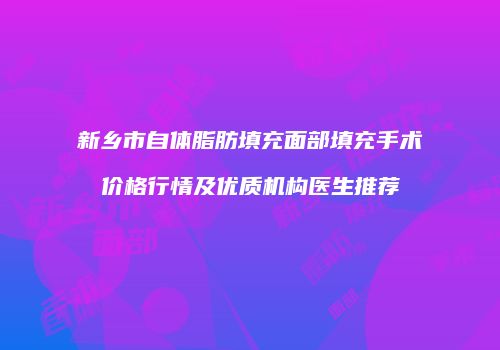 新乡市自体脂肪填充面部填充手术价格行情及优质机构医生推荐