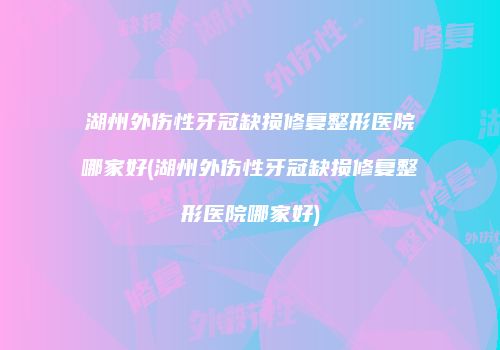 湖州外伤性牙冠缺损修复整形医院哪家好(湖州外伤性牙冠缺损修复整形医院哪家好)