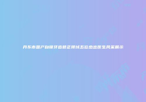 丹东市国产自锁牙齿矫正领域五位杰出医生风采展示