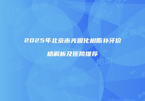 2025年北京市光固化树脂补牙价格解析及医院推荐