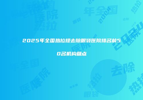 2025年全国热拉提去除眼袋医院排名前50名机构盘点