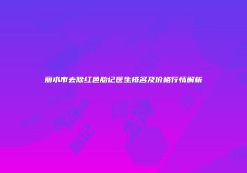 丽水市去除红色胎记医生排名及价格行情解析