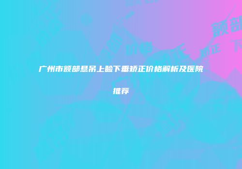 广州市额部悬吊上睑下垂矫正价格解析及医院推荐