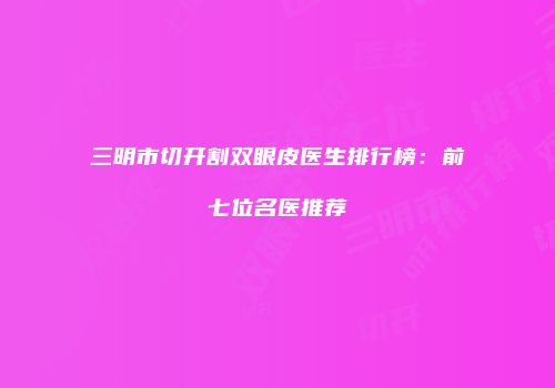 三明市切开割双眼皮医生排行榜：前七位名医推荐