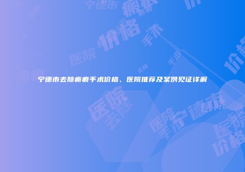 宁德市去除瘢痕手术价格、医院推荐及案例见证详解