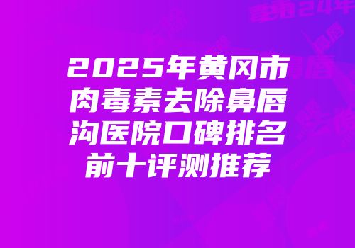 2025年黄冈市肉毒素去除鼻唇沟医院口碑排名前十评测推荐