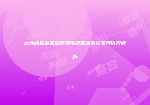 云浮胸型整容整形费用决定因素及隆胸优势解析