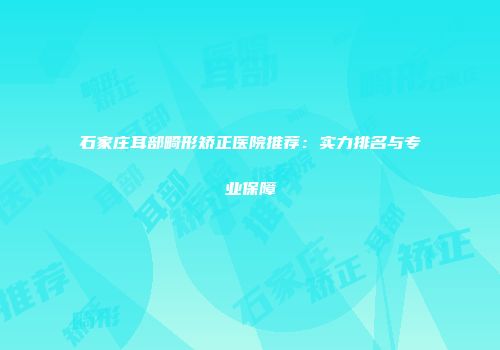 石家庄耳部畸形矫正医院推荐：实力排名与专业保障