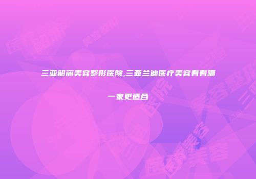 三亚韶丽美容整形医院,三亚兰迪医疗美容看看哪一家更适合