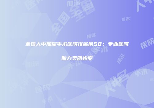 全国人中加深手术医院排名前50：专业医院助力美丽蜕变