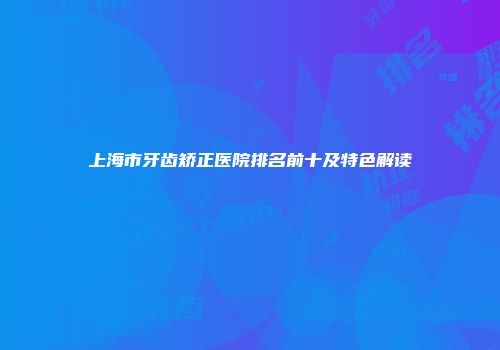 上海市牙齿矫正医院排名前十及特色解读