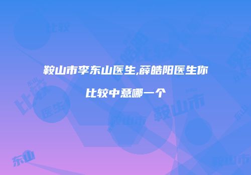 鞍山市李东山医生,薛皓阳医生你比较中意哪一个