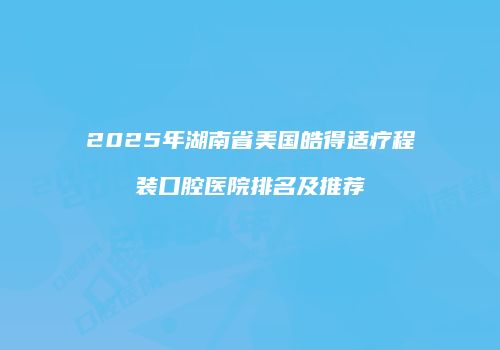2025年湖南省美国皓得适疗程装口腔医院排名及推荐