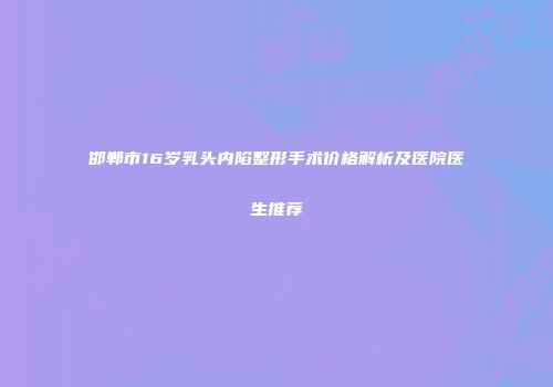 邯郸市16岁乳头内陷整形手术价格解析及医院医生推荐